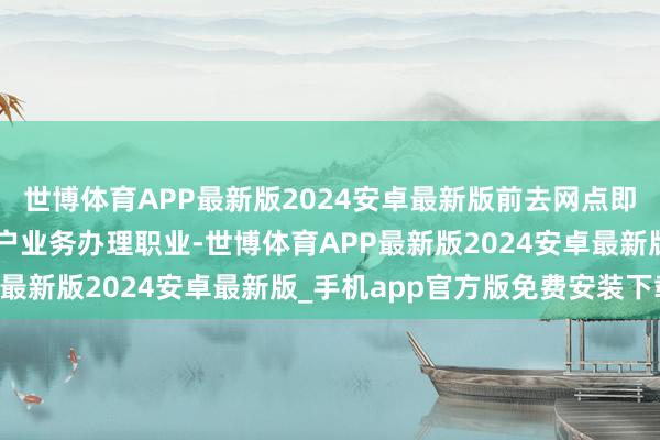 世博体育APP最新版2024安卓最新版前去网点即可享受“一站式”的账户业务办理职业-世博体育APP最新版2024安卓最新版_手机app官方版免费安装下载