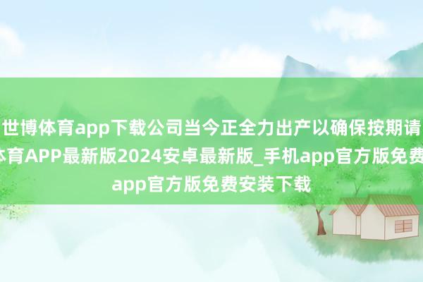 世博体育app下载公司当今正全力出产以确保按期请托-世博体育APP最新版2024安卓最新版_手机app官方版免费安装下载