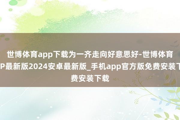 世博体育app下载　　为一齐走向好意思好-世博体育APP最新版2024安卓最新版_手机app官方版免费安装下载