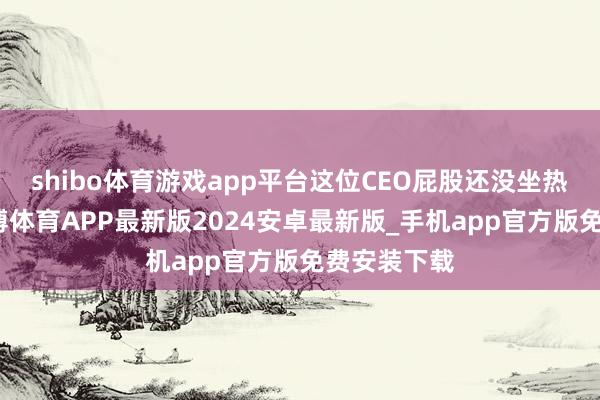 shibo体育游戏app平台这位CEO屁股还没坐热就走了-世博体育APP最新版2024安卓最新版_手机app官方版免费安装下载