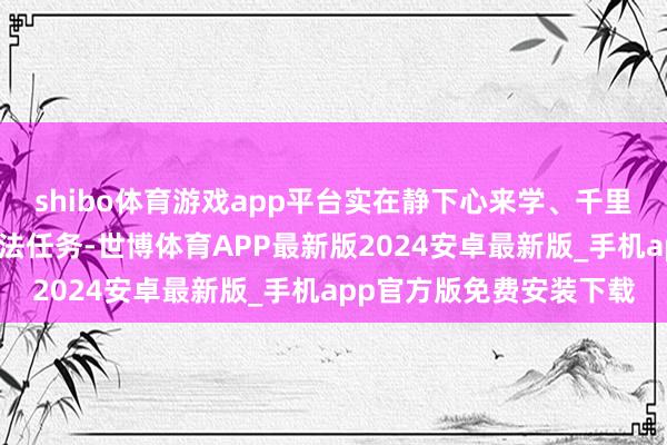 shibo体育游戏app平台实在静下心来学、千里下心来悟；二是明确想法任务-世博体育APP最新版2024安卓最新版_手机app官方版免费安装下载