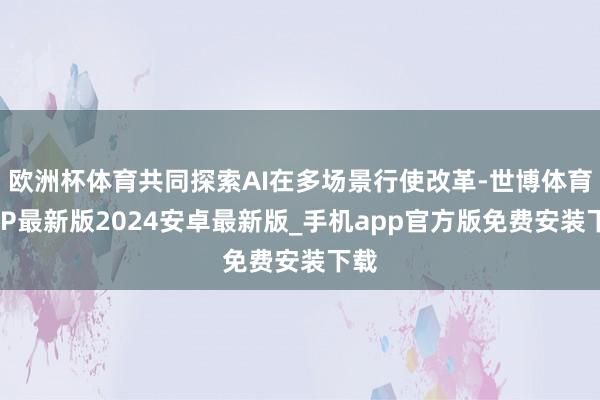 欧洲杯体育共同探索AI在多场景行使改革-世博体育APP最新版2024安卓最新版_手机app官方版免费安装下载