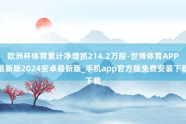 欧洲杯体育累计净增抓214.2万股-世博体育APP最新版2024安卓最新版_手机app官方版免费安装下载