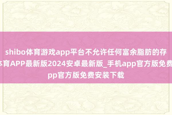 shibo体育游戏app平台不允许任何富余脂肪的存在-世博体育APP最新版2024安卓最新版_手机app官方版免费安装下载