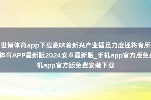 世博体育app下载意味着新兴产业插足力度还将有所加强-世博体育APP最新版2024安卓最新版_手机app官方版免费安装下载