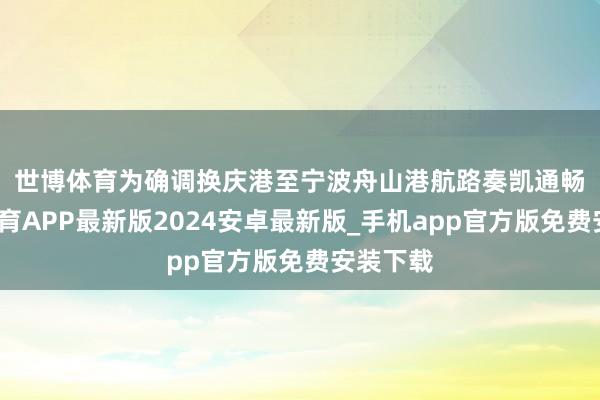 世博体育　　为确调换庆港至宁波舟山港航路奏凯通畅-世博体育APP最新版2024安卓最新版_手机app官方版免费安装下载