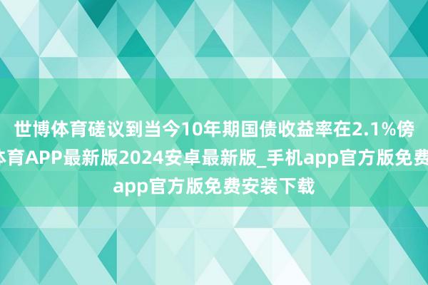 世博体育磋议到当今10年期国债收益率在2.1%傍边-世博体育APP最新版2024安卓最新版_手机app官方版免费安装下载