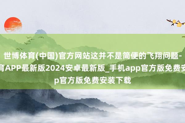 世博体育(中国)官方网站这并不是简便的飞翔问题-世博体育APP最新版2024安卓最新版_手机app官方版免费安装下载