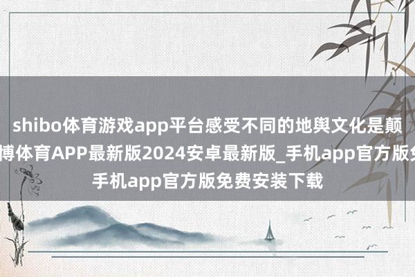 shibo体育游戏app平台感受不同的地舆文化是颠倒迫切的-世博体育APP最新版2024安卓最新版_手机app官方版免费安装下载