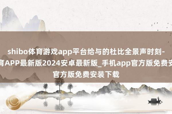 shibo体育游戏app平台给与的杜比全景声时刻-世博体育APP最新版2024安卓最新版_手机app官方版免费安装下载