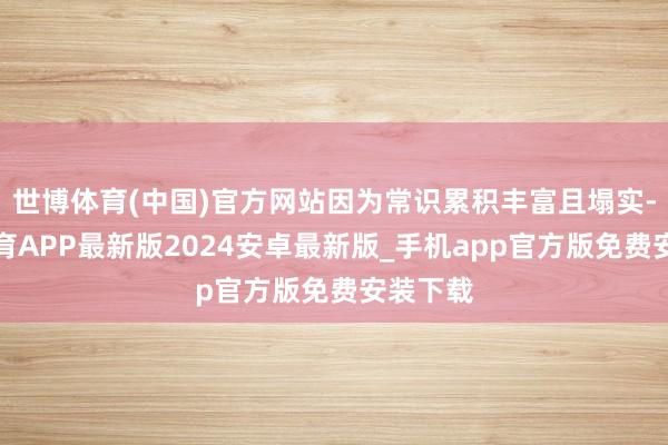 世博体育(中国)官方网站因为常识累积丰富且塌实-世博体育APP最新版2024安卓最新版_手机app官方版免费安装下载