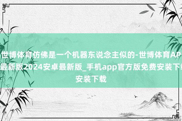 世博体育仿佛是一个机器东说念主似的-世博体育APP最新版2024安卓最新版_手机app官方版免费安装下载