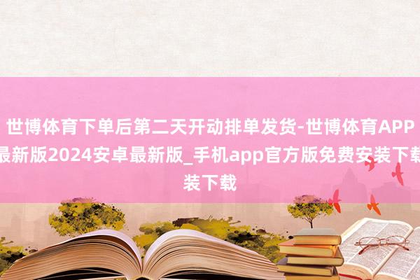 世博体育下单后第二天开动排单发货-世博体育APP最新版2024安卓最新版_手机app官方版免费安装下载