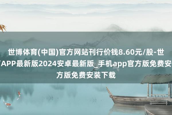 世博体育(中国)官方网站刊行价钱8.60元/股-世博体育APP最新版2024安卓最新版_手机app官方版免费安装下载