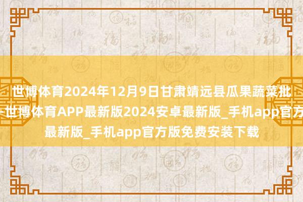 世博体育2024年12月9日甘肃靖远县瓜果蔬菜批发商场价钱行情-世博体育APP最新版2024安卓最新版_手机app官方版免费安装下载