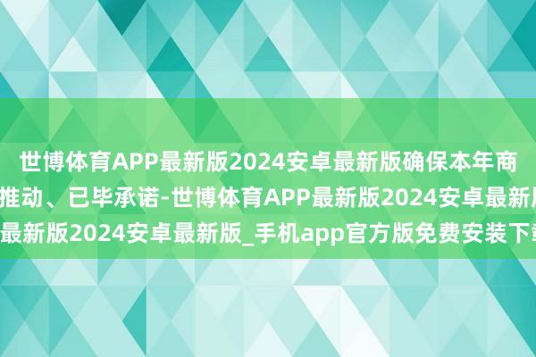 世博体育APP最新版2024安卓最新版确保本年商酌节点指标按野心顺利推动、已毕承诺-世博体育APP最新版2024安卓最新版_手机app官方版免费安装下载