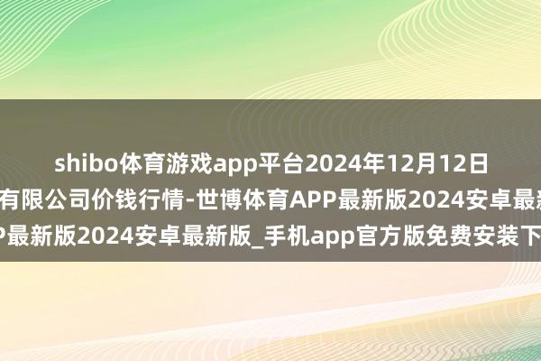 shibo体育游戏app平台2024年12月12日山东喜地农居品市集贬责有限公司价钱行情-世博体育APP最新版2024安卓最新版_手机app官方版免费安装下载