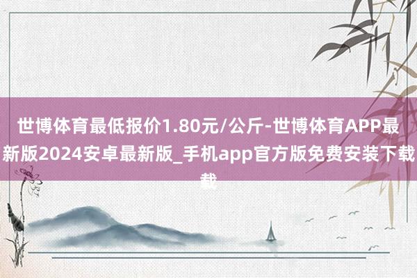 世博体育最低报价1.80元/公斤-世博体育APP最新版2024安卓最新版_手机app官方版免费安装下载