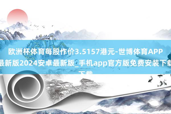 欧洲杯体育每股作价3.5157港元-世博体育APP最新版2024安卓最新版_手机app官方版免费安装下载