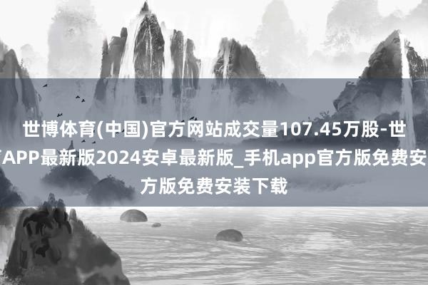 世博体育(中国)官方网站成交量107.45万股-世博体育APP最新版2024安卓最新版_手机app官方版免费安装下载