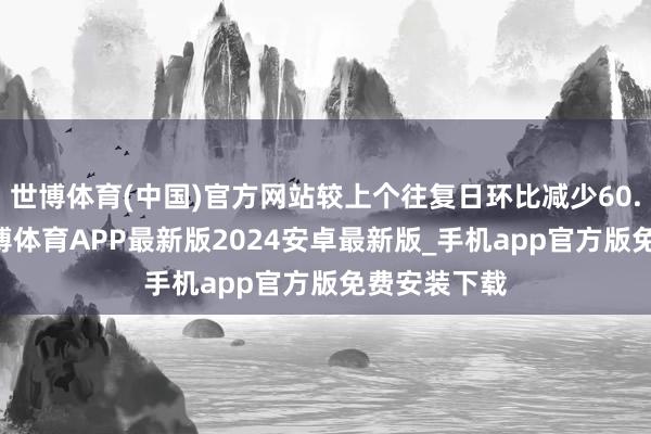 世博体育(中国)官方网站较上个往复日环比减少60.34亿元-世博体育APP最新版2024安卓最新版_手机app官方版免费安装下载