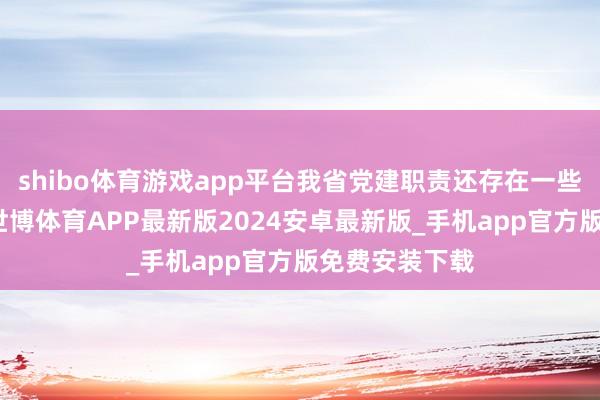 shibo体育游戏app平台我省党建职责还存在一些差距和不及-世博体育APP最新版2024安卓最新版_手机app官方版免费安装下载