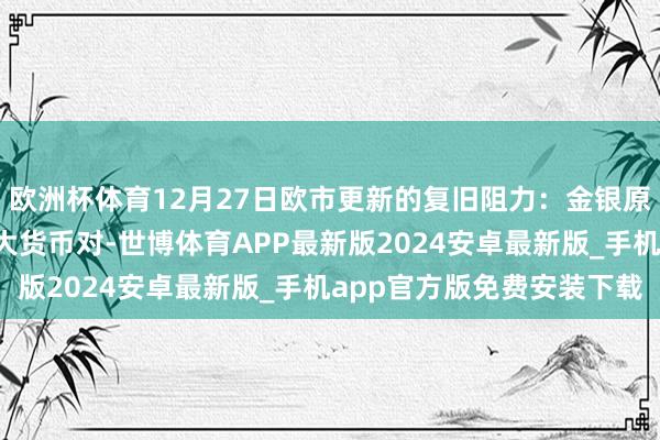 欧洲杯体育12月27日欧市更新的复旧阻力：金银原油+好意思元指数等八大货币对-世博体育APP最新版2024安卓最新版_手机app官方版免费安装下载