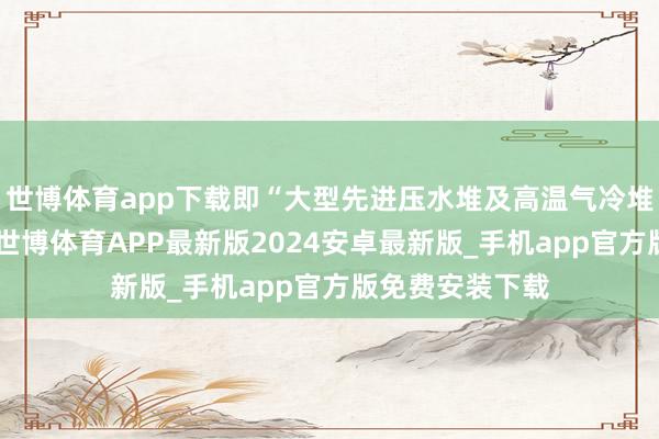 世博体育app下载即“大型先进压水堆及高温气冷堆核电站”研发-世博体育APP最新版2024安卓最新版_手机app官方版免费安装下载