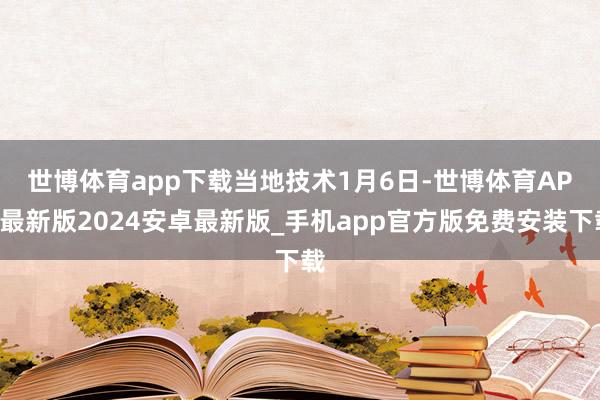 世博体育app下载　　当地技术1月6日-世博体育APP最新版2024安卓最新版_手机app官方版免费安装下载