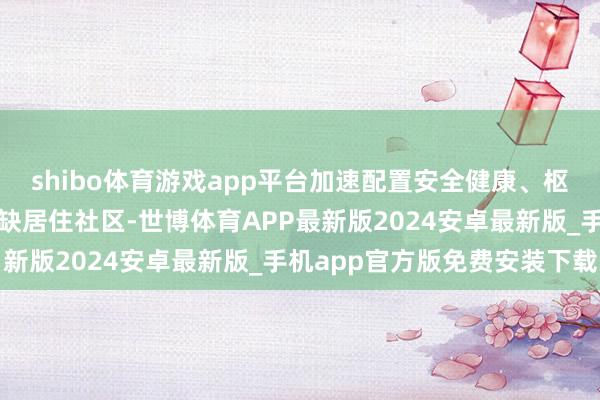 shibo体育游戏app平台加速配置安全健康、枢纽完善、料理有序的无缺居住社区-世博体育APP最新版2024安卓最新版_手机app官方版免费安装下载