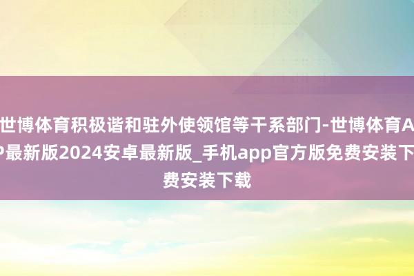 世博体育积极谐和驻外使领馆等干系部门-世博体育APP最新版2024安卓最新版_手机app官方版免费安装下载