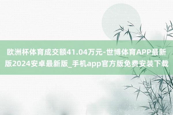 欧洲杯体育成交额41.04万元-世博体育APP最新版2024安卓最新版_手机app官方版免费安装下载