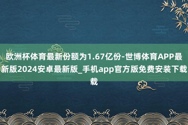 欧洲杯体育最新份额为1.67亿份-世博体育APP最新版2024安卓最新版_手机app官方版免费安装下载