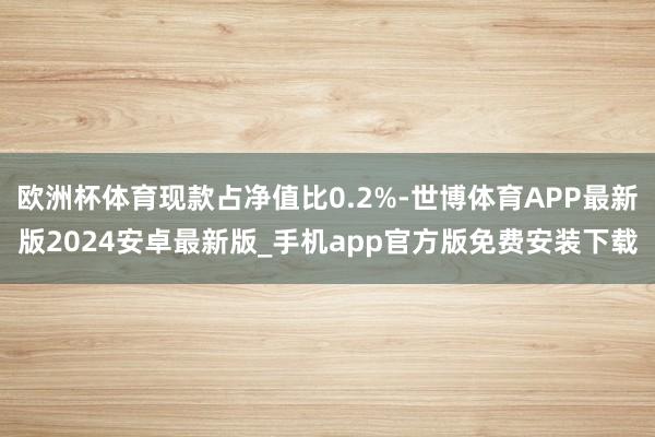 欧洲杯体育现款占净值比0.2%-世博体育APP最新版2024安卓最新版_手机app官方版免费安装下载