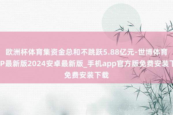 欧洲杯体育集资金总和不跳跃5.88亿元-世博体育APP最新版2024安卓最新版_手机app官方版免费安装下载